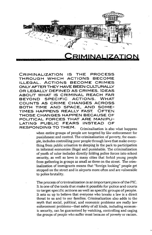  

CRIMINALIZATION IS THE PROCESS
THROUGH WHICH ACTIONS BECOME
ILLEGAL. ACTIONS BECOME CRIMES,
ONLY AFTER THEY HAVE BEEN CULTURALLY
OR LEGALLY DEFINED AS CRIMES. IDEAS,
ABOUT WHAT IS CRIMINAL REACH FAR
BEYOND SPECIFIC ACTIONS. WHAT
COUNTS AS CRIME CHANGES ACROSS
BOTH TIME AND SPACE, AND SOME-
TIMES HAPPENS REALLY FAST. OFTEN
THOSE CHANGES HAPPEN BECAUSE OF
POLITICAL FORCES THAT ARE MANIPU-

LATING PUBLIC FEARS INSTEAD OF

RESPONDING TO THEM.

Criminalization is also what happens
when entire groups of people are targeted by law enforcement for
punishment and control. The criminalization of poverty, for exam-
Ble, includes controlling poor people through laws that make every-
thing from public urination to sleeping in the park to participation
in informal economies illegal and punishable. The criminalization
of youth of color includes directly folding potice forces into school
security, as well as laws in many cities that forbid young people
from gathering in groups as small as three on the street. The crim-
inalization of immigrants means that “foreign looking” people get
stopped on the street and in airports more often and are vulnerable
to police brutality.

 

 

‘The process of criminalization is an important piece of the PIC.
It is one of the tools that make it possible for police and courts
to target specific actions as well as specific groups of people.
It sets us up to believe that everyone who breaks a law is a direct
‘threat to us and to our families. Criminalization also adds to the
myth that social, political, and economic problems are really law
enforcement proiblems—that safety of all kinds, including econom-
ie security, can be guaranteed by watching, controlling and caging
the groups of people who suffer most because of poverty or racism.

 
